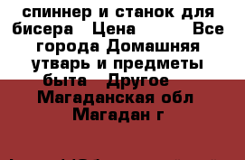 спиннер и станок для бисера › Цена ­ 500 - Все города Домашняя утварь и предметы быта » Другое   . Магаданская обл.,Магадан г.